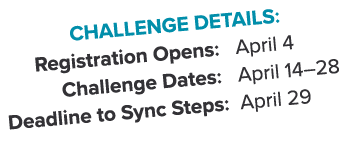 Challenge Details: Registration Opens: April 4 Challenge Dates: April 14–28 Deadline to Sync Steps: April 29 